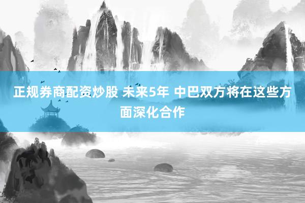 正规券商配资炒股 未来5年 中巴双方将在这些方面深化合作