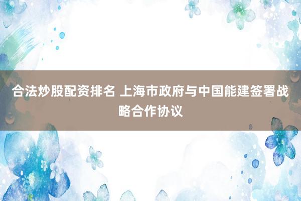 合法炒股配资排名 上海市政府与中国能建签署战略合作协议