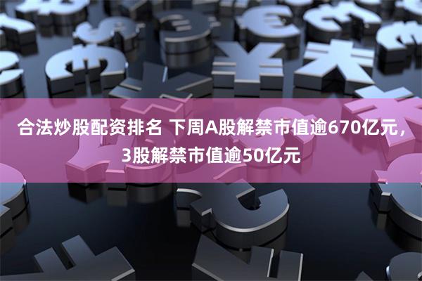 合法炒股配资排名 下周A股解禁市值逾670亿元，3股解禁市值逾50亿元