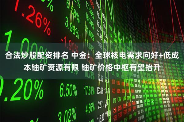 合法炒股配资排名 中金：全球核电需求向好+低成本铀矿资源有限 铀矿价格中枢有望抬升