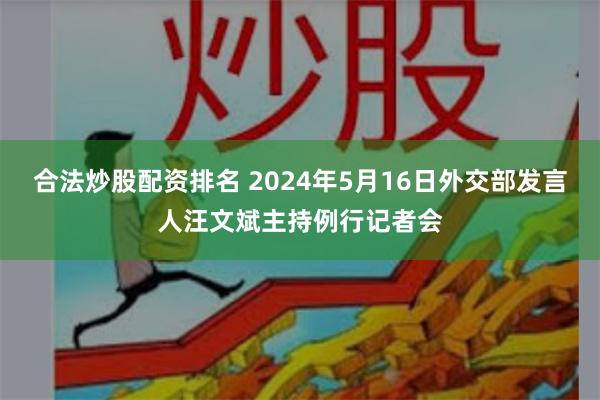 合法炒股配资排名 2024年5月16日外交部发言人汪文斌主持例行记者会