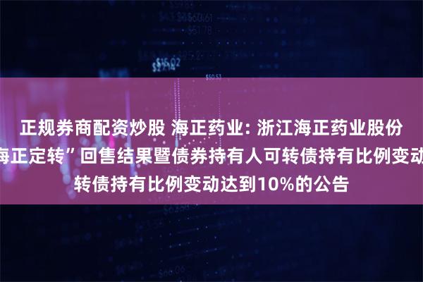 正规券商配资炒股 海正药业: 浙江海正药业股份有限公司关于“海正定转”回售结果暨债券持有人可转债持有比例变动达到10%的公告