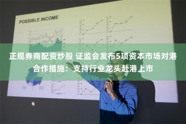 正规券商配资炒股 证监会发布5项资本市场对港合作措施：支持行业龙头赴港上市