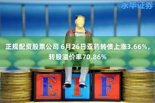 正规配资股票公司 6月26日亚药转债上涨3.66%，转股溢价率70.86%