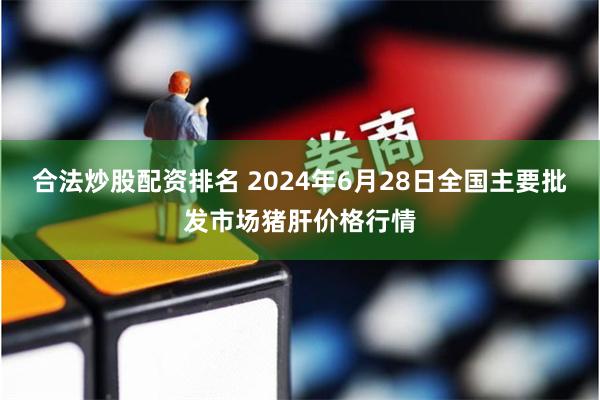 合法炒股配资排名 2024年6月28日全国主要批发市场猪肝价格行情