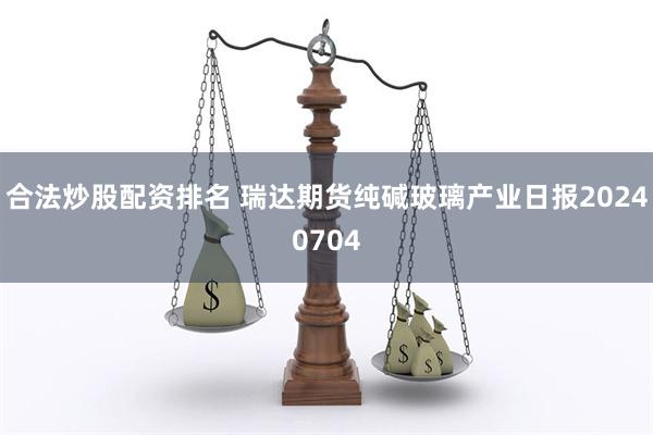 合法炒股配资排名 瑞达期货纯碱玻璃产业日报20240704