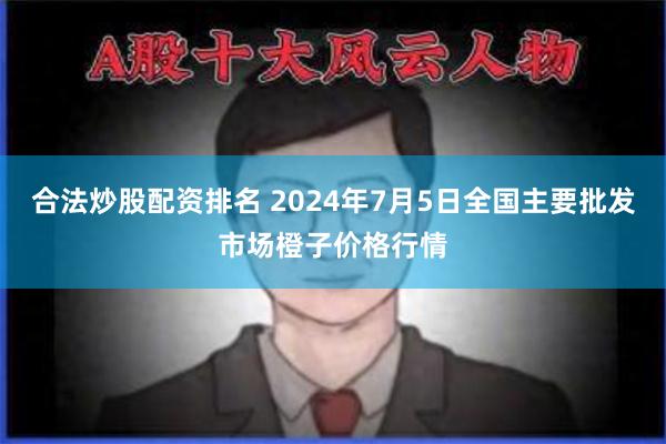 合法炒股配资排名 2024年7月5日全国主要批发市场橙子价格行情