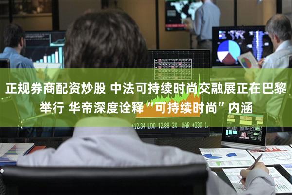 正规券商配资炒股 中法可持续时尚交融展正在巴黎举行 华帝深度诠释“可持续时尚”内涵